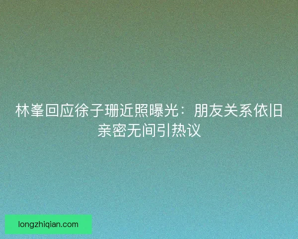 林峯回应徐子珊近照曝光:朋友关系依旧亲密无间引热议 林峯回应徐子珊近照曝光:朋友关系依旧亲密无间引热议