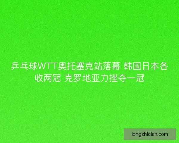 乒乓球WTT奥托塞克站落幕 韩国日本各收两冠 克罗地亚力挫夺一冠