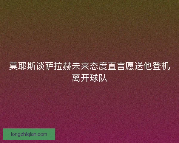 莫耶斯谈萨拉赫未来态度直言愿送他登机离开球队