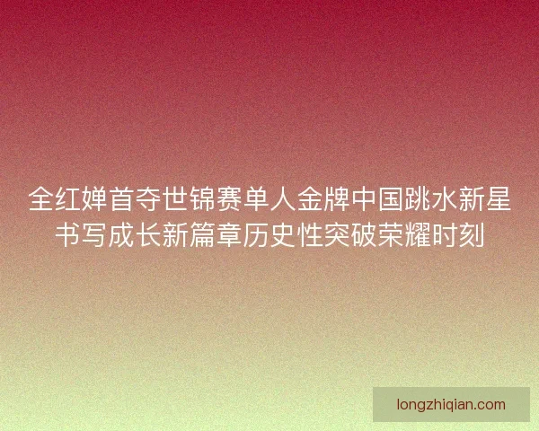 全红婵首夺世锦赛单人金牌中国跳水新星书写成长新篇章历史性突破荣耀时刻