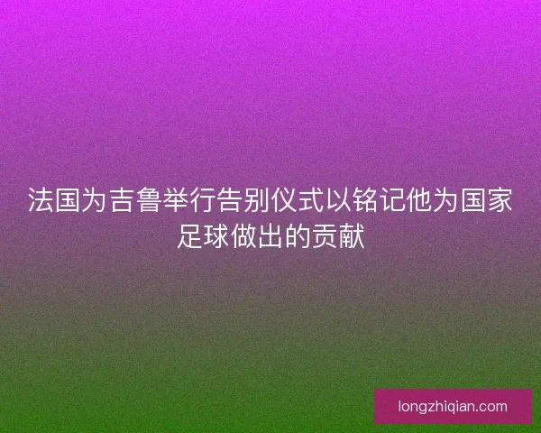 法国为吉鲁举行告别仪式以铭记他为国家足球做出的贡献