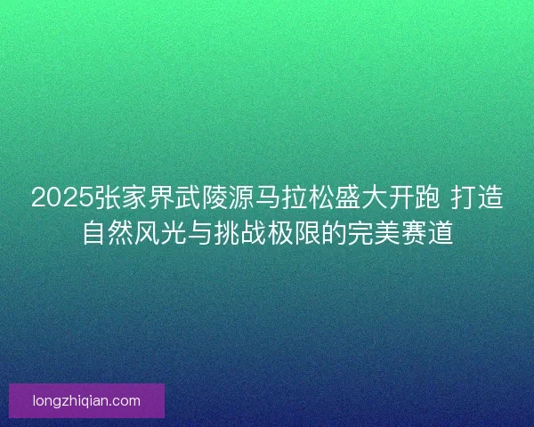 2025张家界武陵源马拉松盛大开跑 打造自然风光与挑战极限的完美赛道