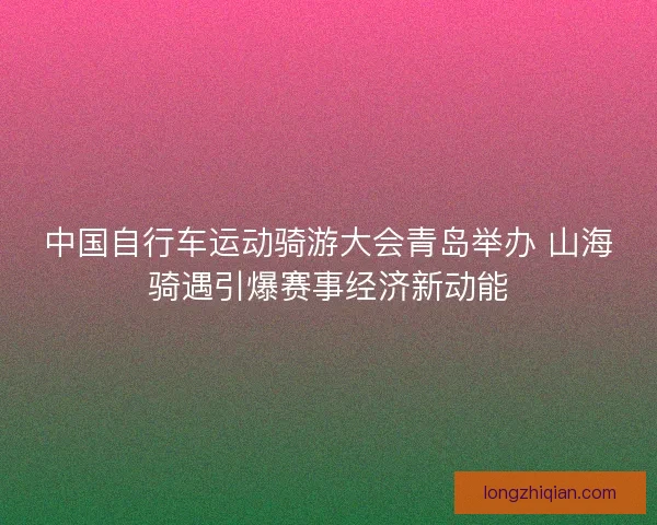 中国自行车运动骑游大会青岛举办 山海骑遇引爆赛事经济新动能
