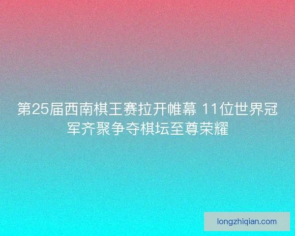第25届西南棋王赛拉开帷幕 11位世界冠军齐聚争夺棋坛至尊荣耀