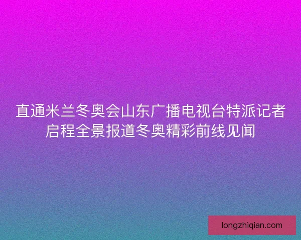 直通米兰冬奥会山东广播电视台特派记者启程全景报道冬奥精彩前线见闻