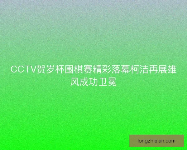 CCTV贺岁杯围棋赛精彩落幕柯洁再展雄风成功卫冕