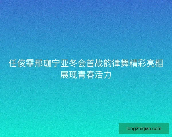 任俊霏邢珈宁亚冬会首战韵律舞精彩亮相展现青春活力 任俊霏邢珈宁亚冬会首战韵律舞精彩亮相展现青春活力