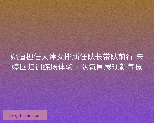 姚迪担任天津女排新任队长带队前行 朱婷回归训练场体验团队氛围展现新气象