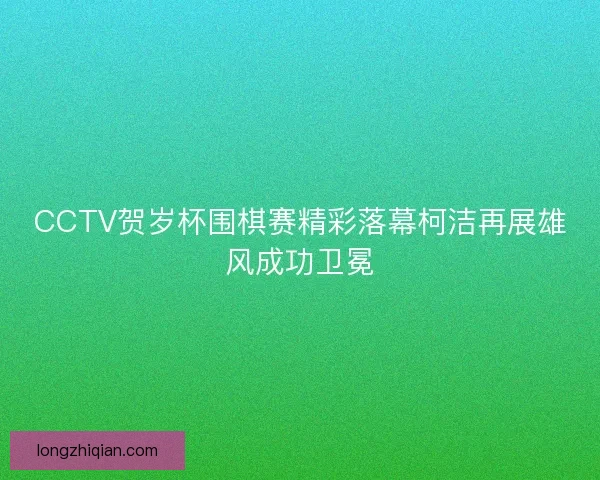 CCTV贺岁杯围棋赛精彩落幕柯洁再展雄风成功卫冕