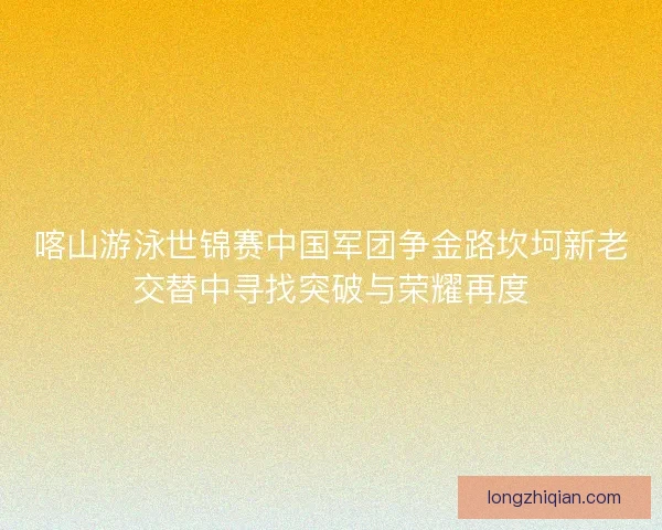 喀山游泳世锦赛中国军团争金路坎坷新老交替中寻找突破与荣耀再度