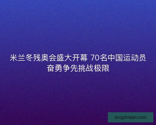 米兰冬残奥会盛大开幕 70名中国运动员奋勇争先挑战极限