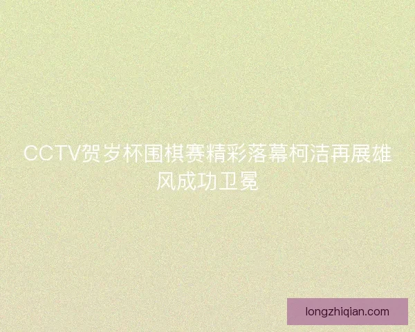 CCTV贺岁杯围棋赛精彩落幕柯洁再展雄风成功卫冕