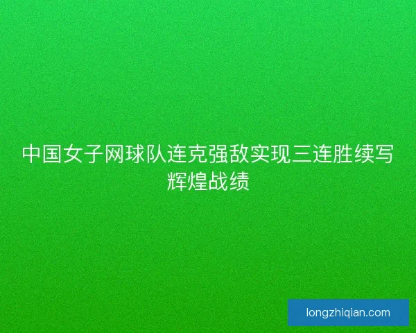 中国女子网球队连克强敌实现三连胜续写辉煌战绩