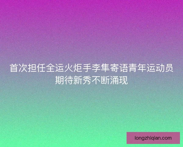 首次担任全运火炬手李隼寄语青年运动员期待新秀不断涌现