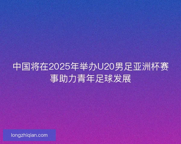 中国将在2025年举办U20男足亚洲杯赛事助力青年足球发展