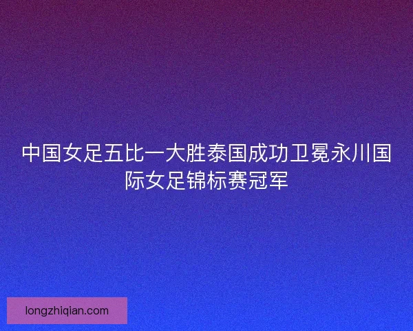 中国女足五比一大胜泰国成功卫冕永川国际女足锦标赛冠军