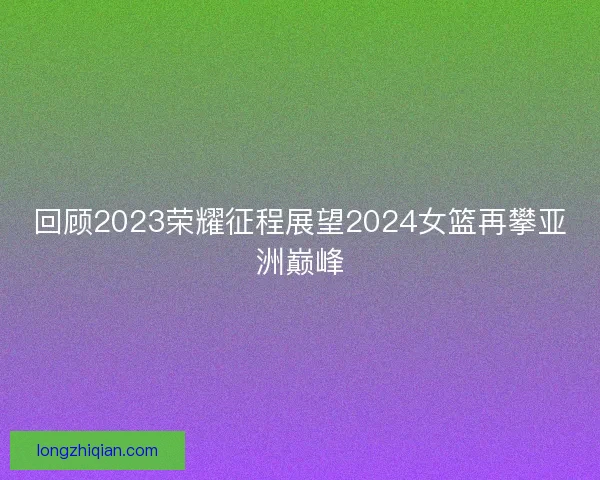 回顾2023荣耀征程展望2024女篮再攀亚洲巅峰